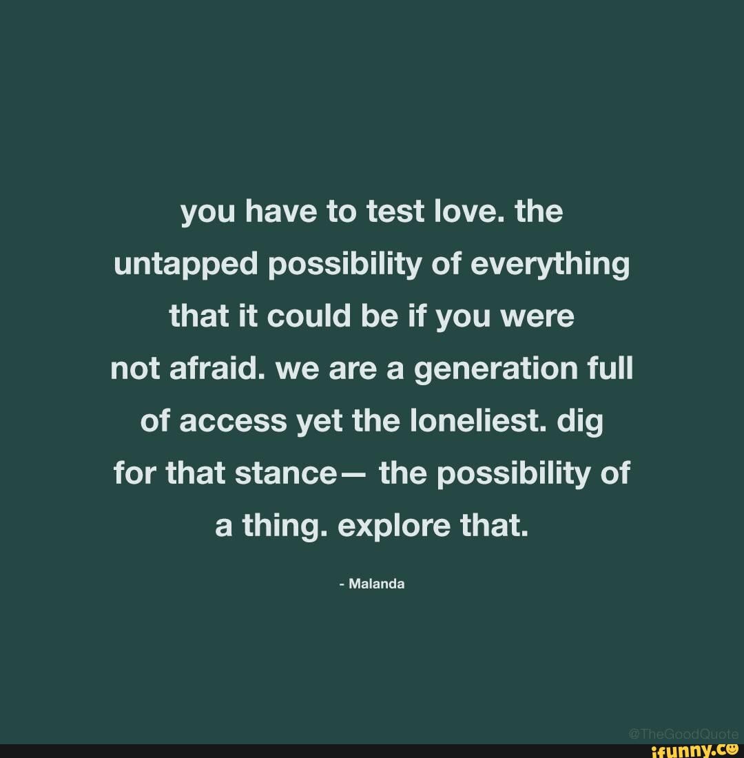 you have to test love. the untapped possibility of everything that it could be if you were not afraid. we are a generation full of access yet the loneliest. dig for that stance- the possibility of a thing. explore that.
- Malanda