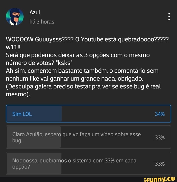 Azul há horas
Guuuysss???? Youtube está
Será que podemos deixar as 3 opções com o mesmo número de votos? "ksks"
Ah sim, comentem bastante também, o comentário sem nenhum like vai ganhar um grande nada, obrigado.
(Desculpa galera preciso testar pra ver se esse bug é real mesmo).
Sim LOL 34%
33%
Claro Azulão, espero que vc faça um vídeo sobre esse
bug.
Noooossa, quebramos o sistema com 33% em cada
opção?