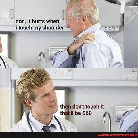 doc, it hurts when i touch my shoulder
don't touch it =