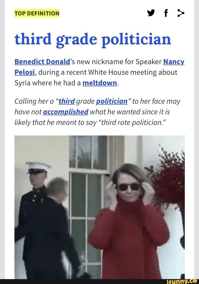 TOP DEFINITION vt>
third grade politician
Benedict Donald's new nickname for Speaker Nancy
Pelosi, during a recent White House meeting about
Syria where he had a meltdown.
Calling her a "third grade politician" to her face may have not accomplished what he wanted since it is
likely that he meant to say "third rate politician."