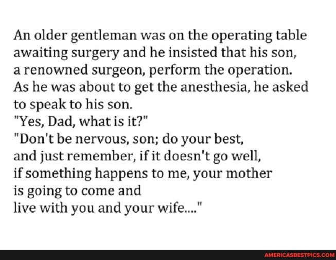 An older gentleman was on the operating table awaiting surgery and he insisted that his son, a renowned surgeon, perform the operation.
As he was about to get the anesthesia, he asked to speak to his son.
"Yes, Dad, what is it?"
"Don't be nervous, son; do your best,
and just remember, if it doesn't go well,
if something happens to me, your mother
is going to come and
live with you and your wife..."