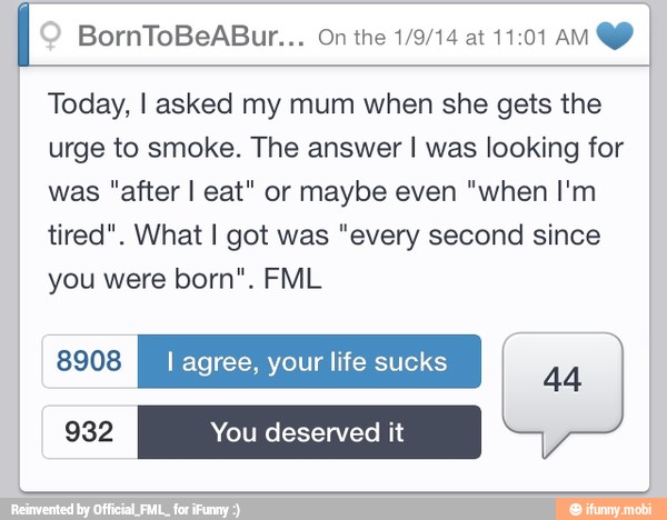 I
Today, I asked my mum when she gets the
urge to smoke. The answer I was looking for
was "after I eat" or maybe even "when I'm
tired". What I got was "every second since
you were born". FML
EEN I agree, your life sucks
44