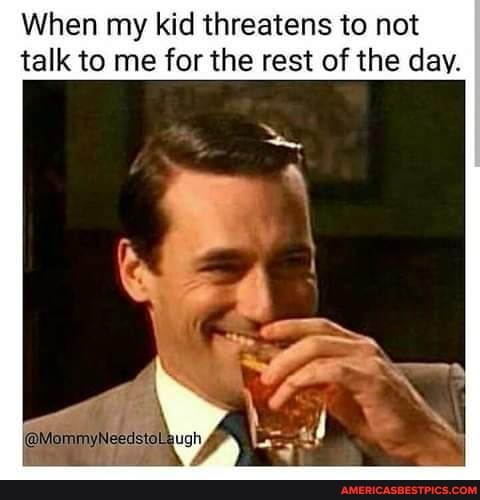 When my kid threatens to not talk to me for the rest of the day.