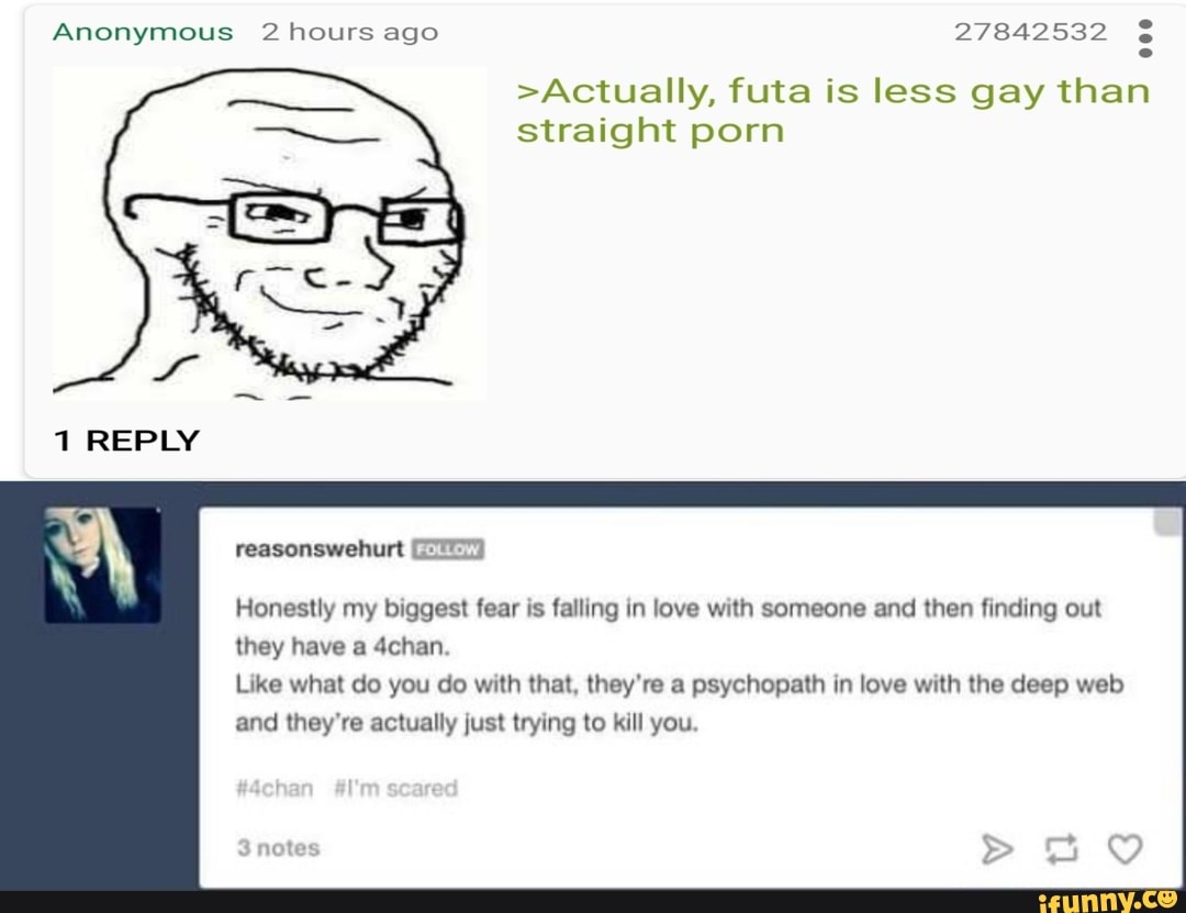 Anonymous 2 hours ago 27842532 >Actually, futa is less gay than straight  porn 1 REPLY SS EFD] Honestly my biggest fear is falling in love with  someone and then finding out they