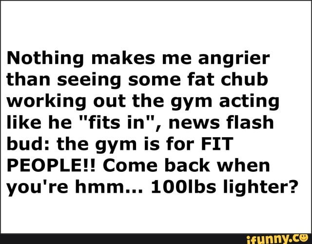 Nothing makes me angrier
than seeing some fat chub
working out the gym acting
like he "fits in", news flash
bud: the gym is for FIT
PEOPLE!! Come back when
you're hmm... 100Ibs lighter?