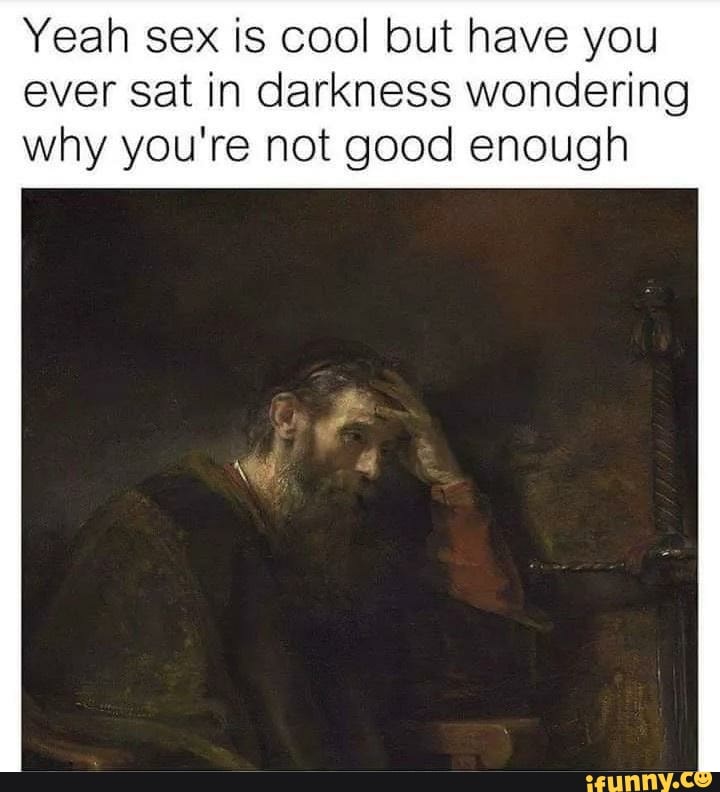 Yeah sex is cool but have you ever sat in darkness wondering
why you're not good enough