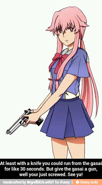 At least with a knife you could run from the gasai
for like 30 seconds. But give the gasai a gun,
well your just screwed. See ya! - At least with a knife you could run from the gasai for like 30 seconds. But give the gasai a gun, well your just screwed. See ya!
