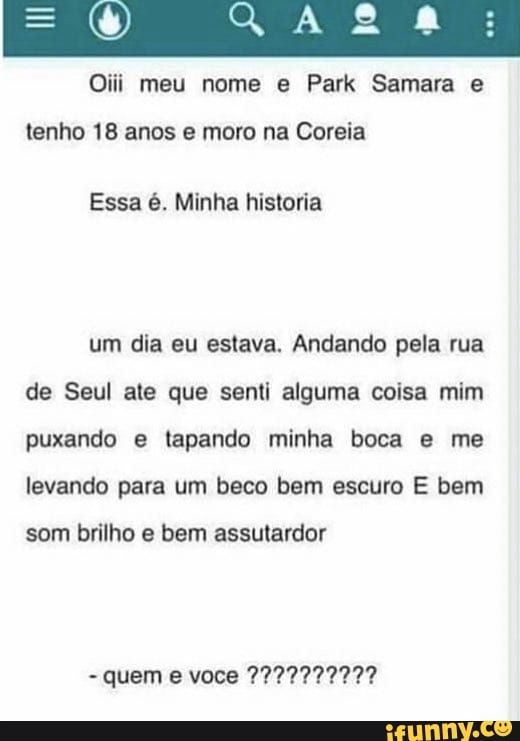 OM meu nome Samara
tenho 18 anos e moro na Coreia
Essa é. Minha historia
um dia eu estava. Andando pela rua de Seul ate que senti alguma coisa mim puxando e tapando minha boca e me levando para um beco bem escuro E bem
som brilho e bem assutardor
- quem e voce 2227779992