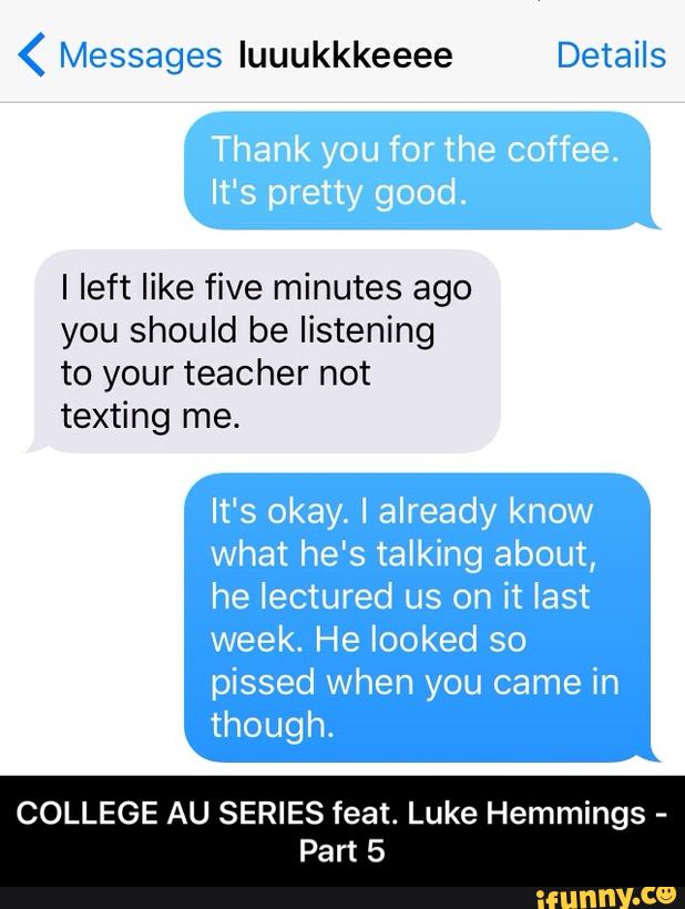 ( Messages quukkkeeee Details
I left like five minutes ago
you should be listening
to your teacher not
texting me.
It's okay. I already know
what he's talking about,
he lectured us on it last
week. He looked so
pissed When you came in
though.
COLLEGE AU SERIES feat. Luke Hemmings -
Part 5 - COLLEGE AU SERIES feat. Luke Hemmings - Part 5