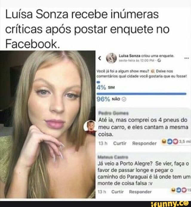 Luísa Sonza recebe inúmeras
críticas após postar enquete no
Facebook.
Luisa Sonza criou uma enquete.
q
e lo ng o Dace
comentários qual cidade você gostaria que eu fosse!
Até ia, mas comprei os 4 pneus do
7
meucarro, e eles cantam a mesma
coisa.
13h Curtir Responder
Matas Castro
Já veio a Porto Alegre? Se vier, faça o
favor de passar longe e pegar o
caminho do Paraguai é lá onde tem um
monte de coisa falsa :v
13h Curtir Responder