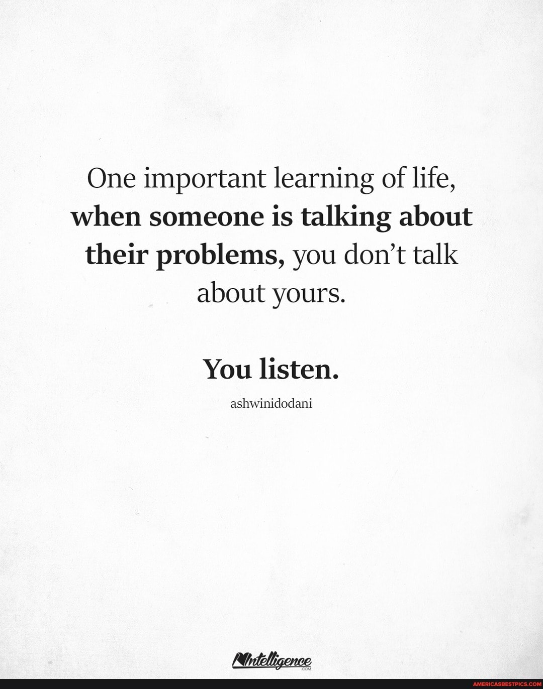 One important learning of life, when someone is talking about their problems, you don't talk about yours.
You listen.
ashwinidodani