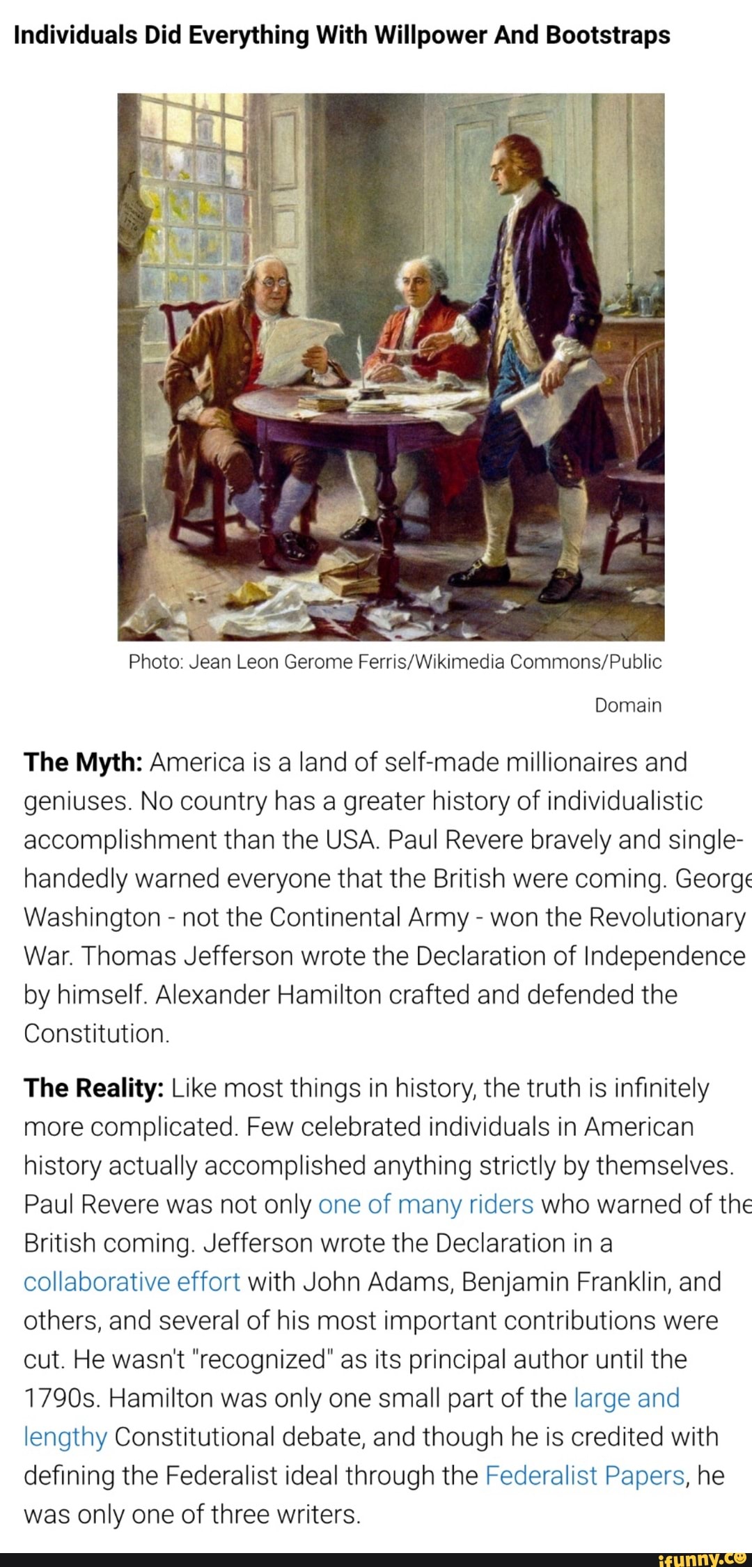 Individuals Did Everything With Willpower And Bootstraps
Photo: Jean Leon Gerome Ferris/Wikimedia Commons/Public
Domain
The Myth: America is a land of self-made millionaires and
geniuses. No country has a greater history of individualistic
accomplishment than the USA. Paul Revere bravely and single-
handedly warned everyone that the British were coming. George
Washington not the Continental Army won the Revolutionary
War. Thomas Jefferson wrote the Declaration of Independence
by himself. Alexander Hamilton crafted and defended the
Constitution.
The Reality: Like most things in history, the truth is infinitely
more complicated. Few celebrated individuals in American
history actually accomplished anything strictly by themselves.
Paul Revere was not only one of many riders who warned of the
British coming. Jefferson wrote the Declaration in a
collaborative effort with John Adams, Benjamin Franklin, and
others, and several of his most important contributions were
cut. He wasn't "recognized" as its principal author until the
1790s. Hamilton was only one small part of the large and
lengthy Constitutional debate, and though he is credited with
defining the Federalist ideal through the Federalist Papers, he