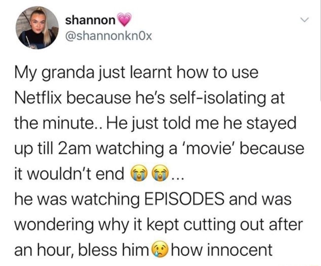 My granda just learnt how to use
Netflix because he's self-isolating at
the minute.. He just told me he stayed
up till 2am watching a 'movie' because
he was watching EPISODES and was
wondering why it kept cutting out after
hour, 6