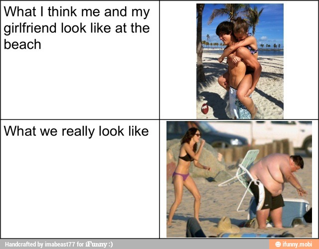 What I think me and my
girlfriend look like at the
beach
What we really look like