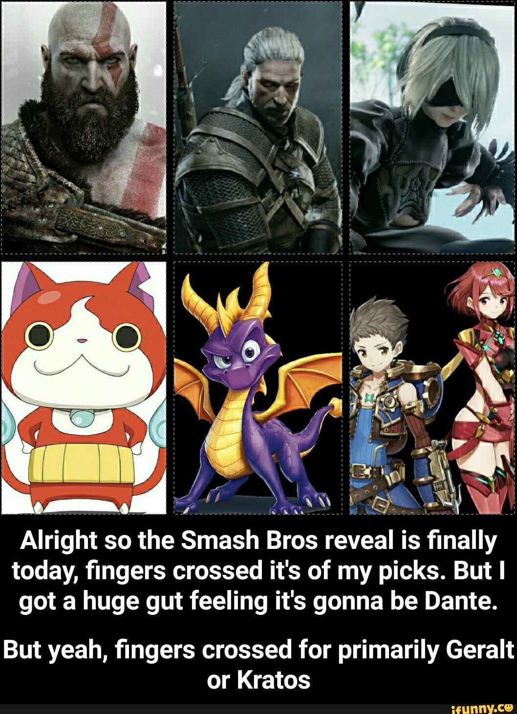 Alright
so
o the Smash Bros
reveal is
sat
today, fingers crossed it's of my picks. But I
got a huge gut feeling it's gonna be Dante.
But yeah, fingers crossed for primarily Geralt
or Kratos - But yeah, fingers crossed for primarily Geralt or Kratos