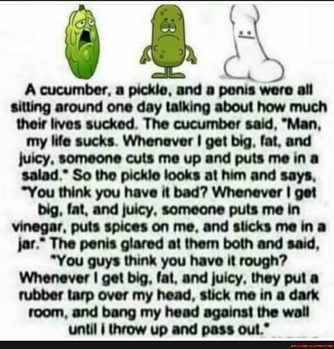 A cucumber, a pickle, and a ponis wore all sitting around one day talking about how much thoir lives sucked. The cucumber said, "Man,
my life sucks. Whenever I get big, fat, and
juicy, someone cuts me up and puts me in a
salad." So tho picklo looks al him and says,
"You think you have it bad? Whenever I get
big, fat, and juicy, someone puts me in vinegar, puts spices on me, and slicks me ina jar." The penis glared ai them both and said,
"You guys think you have it rough?
Whenever I get big, fat, and juicy, they pul a rubber tarp over my head, stick me in a dark room, and bang my head against the wall until I throw up and pass oul."