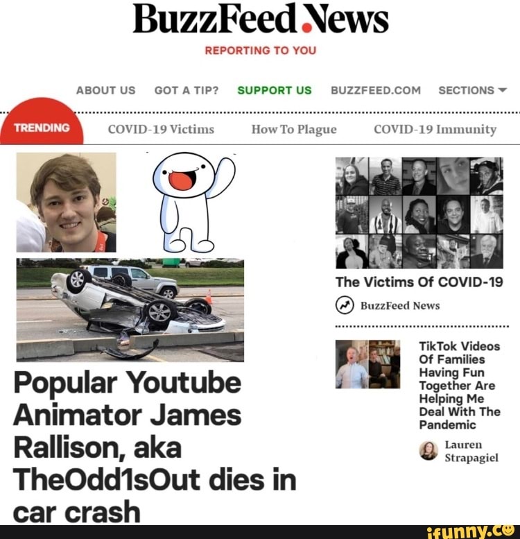 BuzzFeed News
REPORTING TO YOU
ABOUTUS GOTATIP? SUPPORTUS BUZZFEED.COM SECTIONS
Es
TikTok Videos
i
a
a
Of Families
Popular Youtube
e
a
Animator James Essa
Rallison, aka a
TheOdd1sOut dies in
car crash