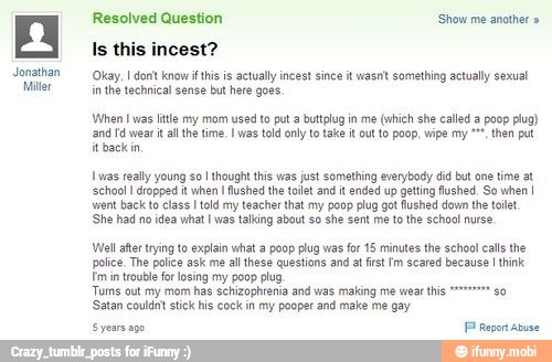 Jonathan
Miller
Is this incest?
Okay, I dont know if this is actually incest since it wasnt something actually sexual
in the technical sense but here goes.
When I was litle my mom used to put a buttplug in me (which she called poop plug)
'and Fd wear it all the time. I as told only to take it out to poop, wipe my °™", then put
it back in
{was really young sol thought this was just something everybody did but ane time at
'school I dropped it when I fushed the tollet and it ended up geting fushed. So when I
went back to class I tld my teacher that my poop plug got fushed dow the tllet
'She had no idea what I was talking about so she sent me tothe schoo! nurse
Vell after trying to explain what a poop plug was for 15 minutes the school calls the
police. The police ask me all these questions and at fist Im scared because I think
Tm in trouble for losing my poop plug,
Tums cut my mom has schizophrenia and was making me wear this "=="
go
Satan couldnt stick his cock in my pooper and make me gay
Syears ago. Pl Report Abuse