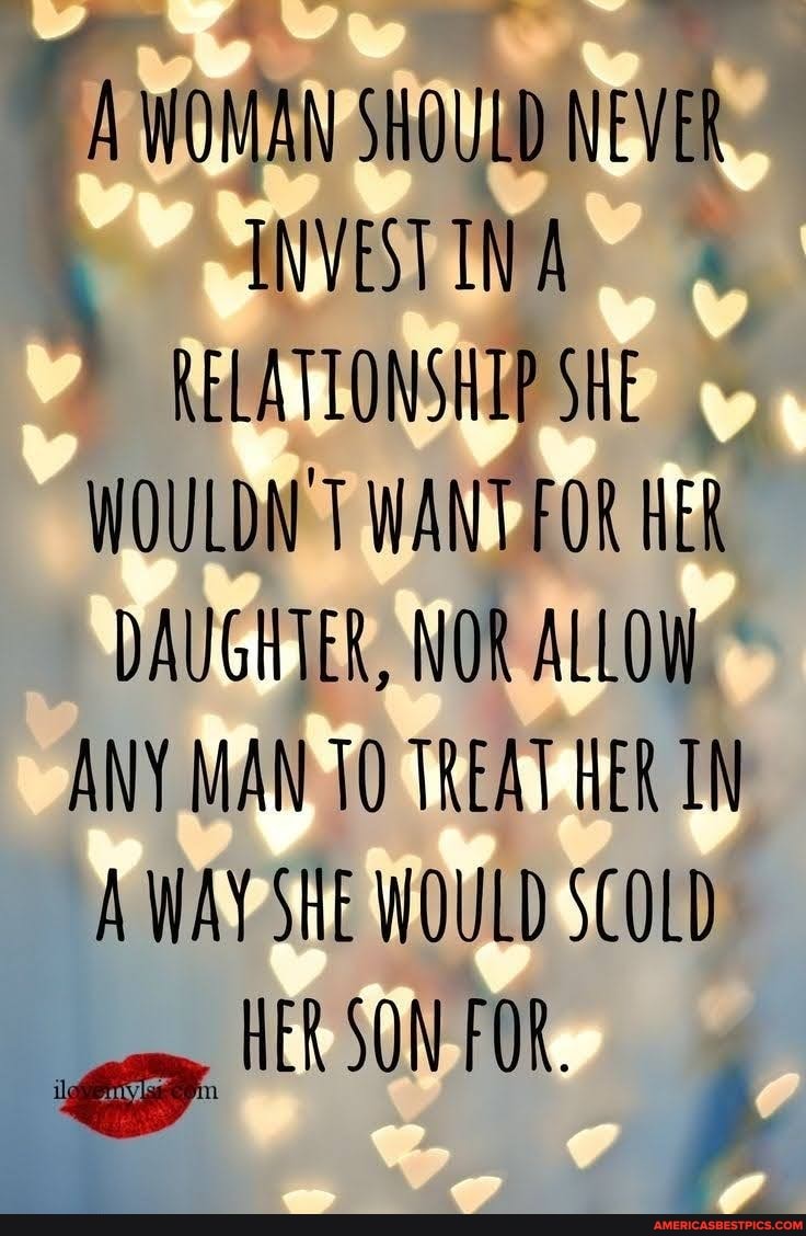 A WONAN SHOULO NEVER INVESTINA RELATIONSHIP SHE WOULDN'T WANT FOR HER DAUGHTER, NOR ALLOW.
ANY MAN 10 TREAT HER TN A WAY SHE WOULD SCOLD HER SON FOR