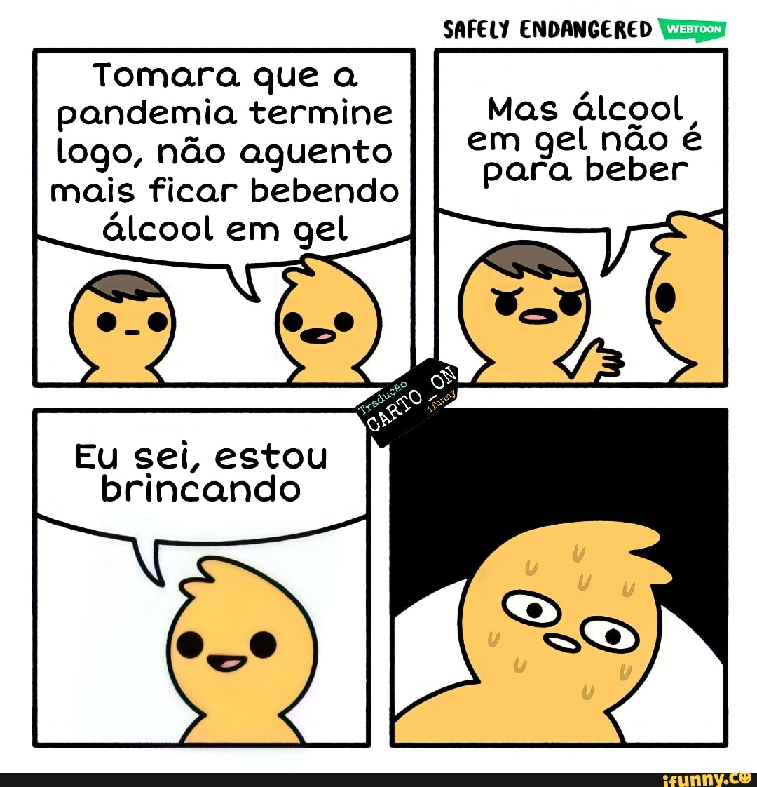 SAFELY ENDANGERED
Tomara que a pandemia termine Mas álcool, logo, não aguento I I em gel para não é mais ficar bebendo álcool em gel
para beber
Eu sei, estou brincando