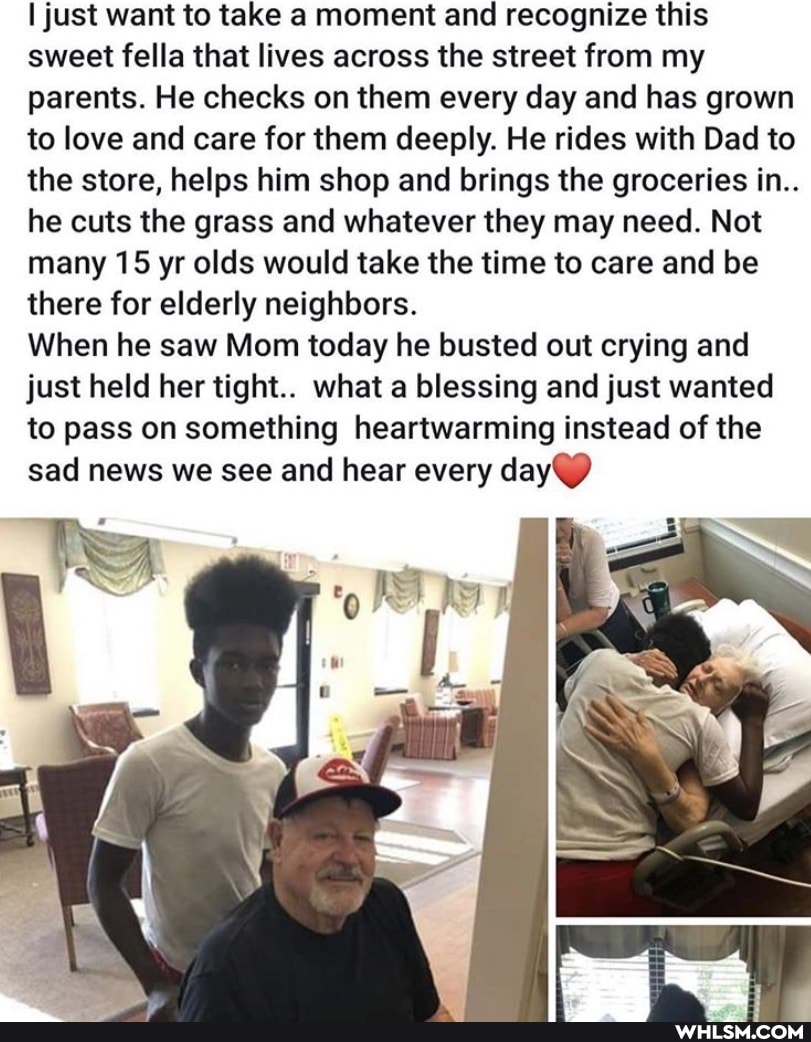 just want to take a moment and recognize this sweet fella that lives across the street from my parents. He checks on them every day and has grown to love and care for them deeply. He rides with Dad to the store, helps him shop and brings the groceries in..
he cuts the grass and whatever they may need. Not many 15 yr olds would take the time to care and be there for elderly neighbors.
When he saw Mom today he busted out crying and just held her tight.. what a blessing and just wanted to pass on something heartwarming instead of the sad news we see and hear every day