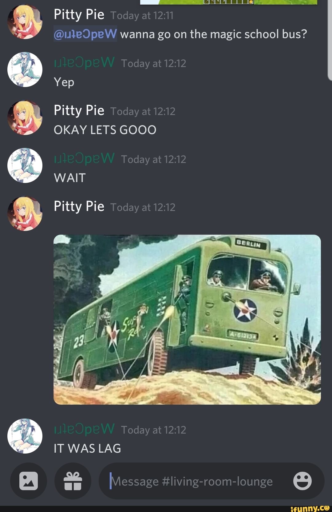 Pitty Pie Today at 12: wanna go on the magic school bus?
2:
Today at
Yep
Pitty Pie Teday at 12:
OKAY LETS GOOO
Today at
WAIT
Pitty Pie Teday at 12:
Today at
IT WAS LAG
[Message #living-room-lounge