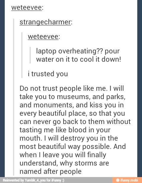 weteevee:
strangecharmer:
laptop overheating?? pour
water on it to cool it down!
Do not trust people like me. I will
take you to museums, and parks,
and monuments, and kiss you in
every beautiful place, so that you
can never go back to them without
tasting me like blood in your
mouth. I will destroy you in the
most beautiful way possible. And
when I leave you will finally
understand, why storms are
named after people