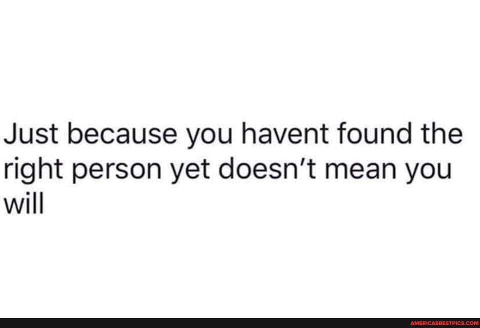 Just because you havent found the right person yet doesn't mean you will