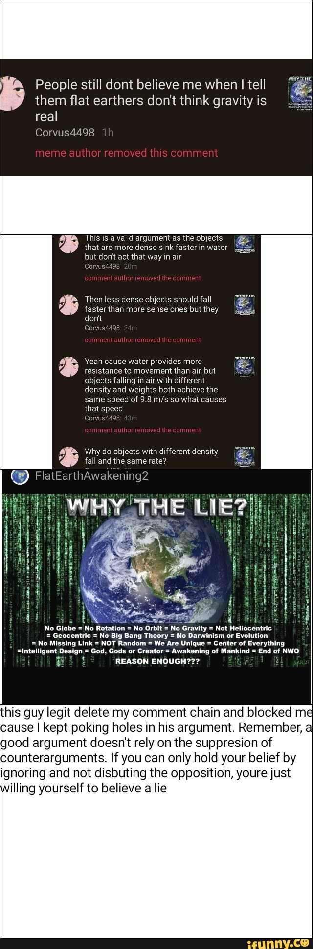 regan People still dont believe me when I tell
them flat earthers don't think gravity is
real
This Is à valid argument as the objects
that are more dense sink faster in water
but don't act that way in air
Then less dense objects should fall
faster than more sense ones but they
Yeah cause water provides more
resistance to movement than air, but
objects falling in air with different
density and weights both achieve the
same speed of 9.8 m/s so what causes
that speed
Why do objects with different density
46 tall and the same rate?
PEA