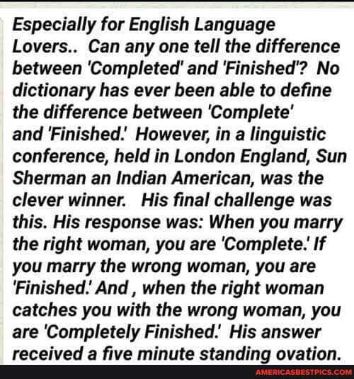 Especially for English Language
Lovers.. Can any one tell the difference between 'Completed' and 'Finished'? No dictionary has ever been able to define the difference between 'Complete'
and Finished.' However, in a linguistic conference, held in London England, Sun
Sherman an Indian American, was the clever winner. His final challenge was this. His response was: When you marry the right woman, you are 'Complete. If you marry the wrong woman, you are
'Finished. And , when the right woman catches you with the wrong woman, you are e 'Completely Finished. His ai answer