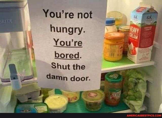 You're not hungry.
You're bored.
Shut the damn door.