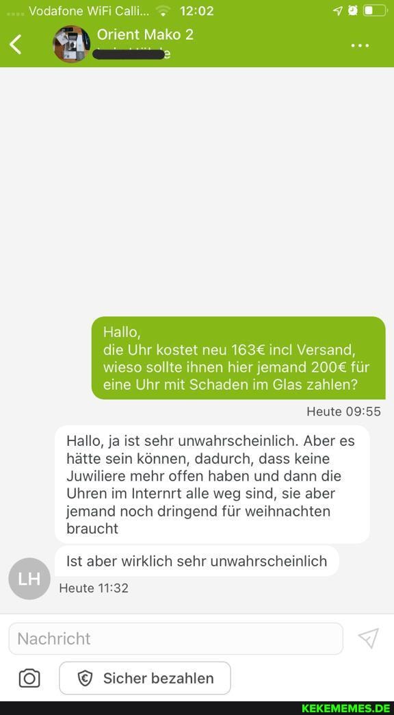 Vodafone WiFi Calli... 12.02
Orient Mako 2
Hallo, die Uhr kostet neu incl Versand,
wieso sollte ihnen hier jemand für eine Uhr mit Schaden im Glas zahlen?
Heute
Hallo, ja ist sehr unwahrscheinlich. Aber es hätte sein können, dadurch, dass keine
Juwiliere mehr offen haben und dann die
Uhren im Internrt alle weg sind, sie aber jemand noch dringend für weihnachten braucht
Ist aber wirklich sehr unwahrscheinlich
Heute
Nachricht
Sicher bezahlen