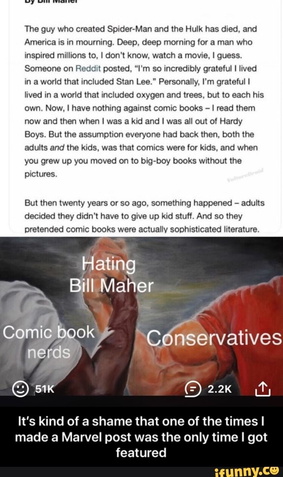The guy who created Spider-Man and the Hulk has died, and
America is in mourning. Deep, deep morning for a man who
inspired millions to, I don't know, watch a movie, I guess.
Someone on Reddit posted, "I'm so incredibly grateful I lived
in a world that included Stan Lee." Personally, I'm grateful I
lived in a world that included oxygen and trees, but to each his
own. Now, I have nothing against comic books
I read them
now and then when I was a kid and I was all out of Hardy
Boys. But the assumption everyone had back then, both the
adults and the kids, was that comics were for kids, and when
you grew up you moved on to big-boy books without the
pictures.
But then twenty years or so ago, something happened adults
decided they didn't have to give up
kid stuff. And so they
pretended comic books were actually sophisticated literature.
Hating
It's kind of a shame that one of the times I
made a Marvel post was the only time I got
featured - It’s kind of a shame that one of the times I made a Marvel post was the only time I got featured