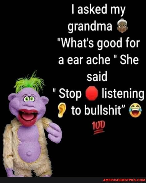 asked my grandma
"What's good for a ear ache " She said
"Stop C) listening to bullshit"