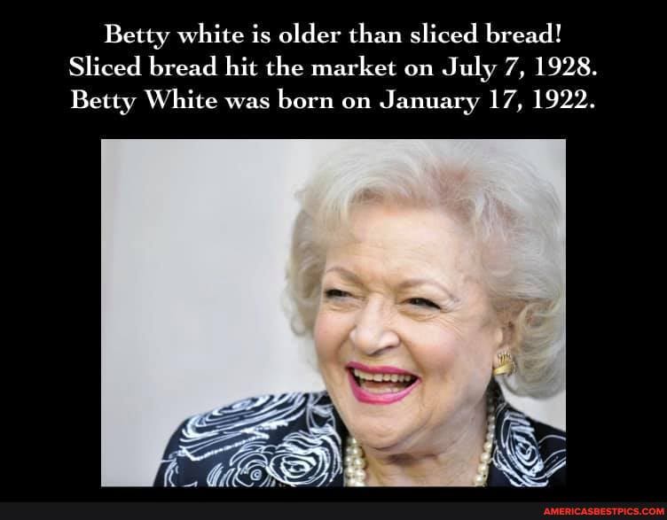 Betty white is older than sliced bread!
Sliced bread hit the market on July 7, 1928.
Betty White was born on January 17, 1922.
