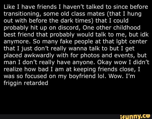 Like I have friends I haven't talked to since before
transitioning, some old class mates (that I hung
out with before the dark times) that I could
probably hit up on discord, One other childhood
best friend that probably would talk to me, but idk
anymore. So many fake people at that Igbt center
that I just don't really wanna talk to but I get
placed awkwardly with for photos and events, but
man I don't really have anyone. Okay wow I didn't
realize how bad I am at keeping friends close, I
was so focused on my boyfriend lol. Wow. I'm
friggin retarded