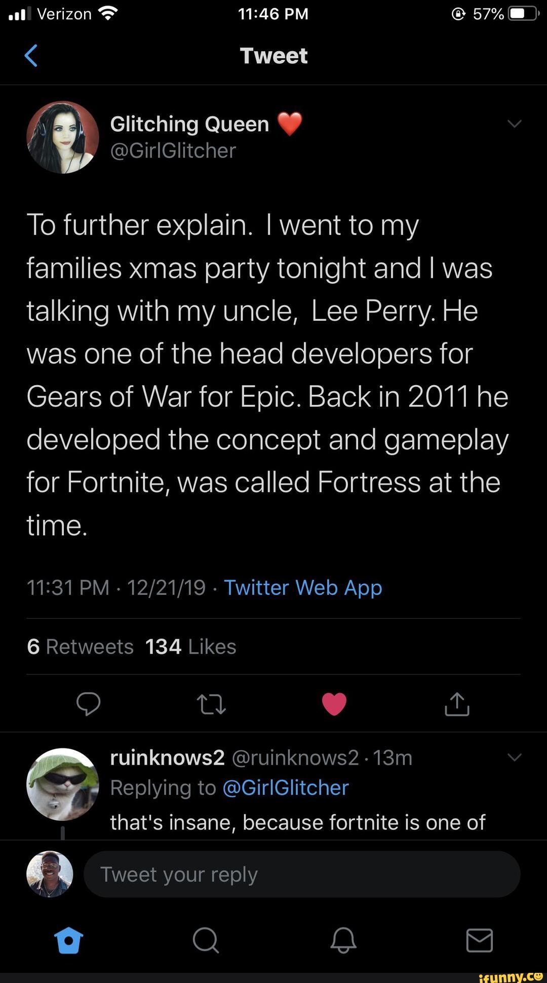 To further explain. I went to my
families xmas party tonight and I was
talking with my uncle, Lee Perry. He
was one of the head developers for
Gears of War for Epic. Back in 2011 he
developed the concept and gameplay
for Fortnite, was called Fortress at the
time.
that's insane, because fortnite is one of