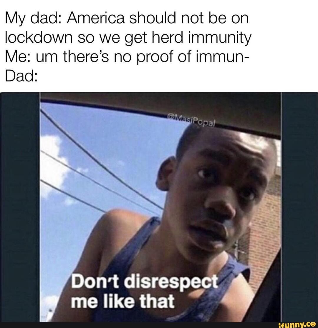 My dad: America should not be on lockdown so we get herd immunity
Me: um there's no proof of immun-
Dad:
Don't disrespect me like that