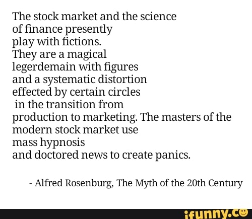 The stock market and the science
of finance presently
play with fictions.
They are a magical
legerdemain with figures
and a systematic distortion
effected by certain circles
in the transition from
production to marketing. The masters of the
modern stock market use
mass hypnosis
and doctored news to create panics.
Alfred Rosenburg, The Myth of the 20th Century