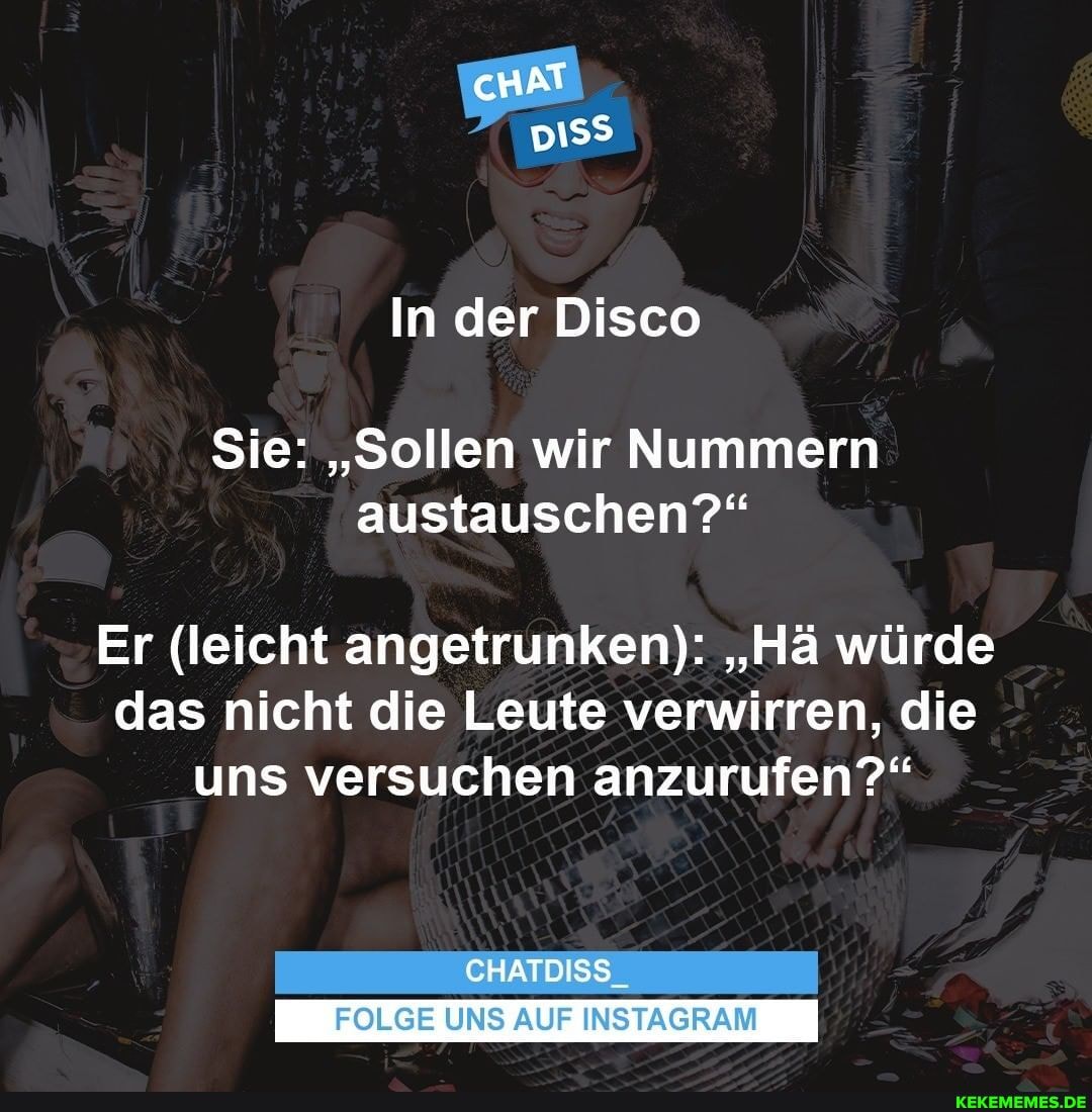 cHAT D1SS
In der Disco
Sie: "Sollen wir Nummern austauschen?"
Er (leicht angetrunken): "Hä würde das nicht die Leute verwirren, die uns versuchen anzurufen?"
CHATDISS
FOLGE UNS AUF INSTAGRAM