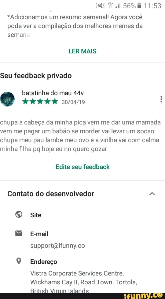 *Adicionamos um resumo semanal! Agora vocé
pode ver a compilação dos melhores memes da
semar
Seu feedback privado
chupa a cabeça da minha pica vem me dar uma mamada
vem me pagar um babão se morder vai levar um socao
chupa meu pau lambe meu ovo e a virilha vai com calma
minha filha pq hoje eu nn quero gozar
O site
support@ifunny.co
Q Endereço
Vistra Corporate Services Centre,
British Virain Islands