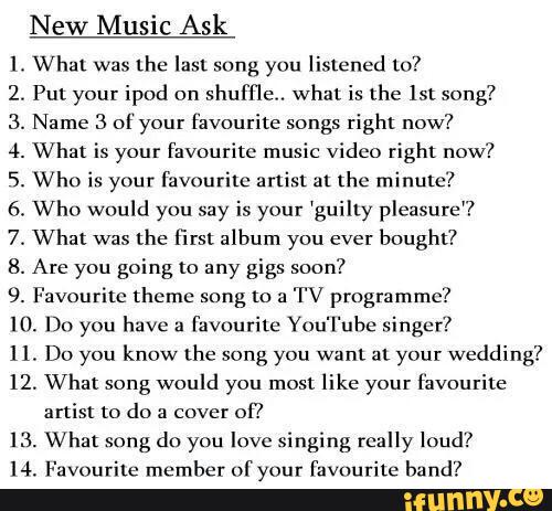 New Music Ask
Wha! was
the last song yuu listened lo‘!
.
Put your ipod on
shuffle. what is the ISL song?
.
Name 3 ol your favourite songs right now?
.
What is your favourite music video right now?
.
Who is your favourite artist at the minute?
.
Who would you say is your 'guilly pleasure?
.
Wha: was
the first album you ever
bought?
.
Are you going to any gigs soon?
9. Favourite theme song to a
TV programme?
IO. Dn you have 3
Favourite Yuu'l'ube singer?
11. Do you know the song you want at your wedding?
12. What song would you most like your favourite
artist to do ;; cover
of!
13. What song do you love singing really loud?
14. Favourite member of your favºurite band?
WWONJVJ-WN-