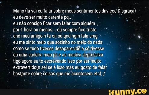 eu devo ser muito carente pq.. eu não consigo ficar sem falar com alguém
por-1 hora ou menos... eu sempre fico triste
qnd meu amigo
eu me sinto meio que-sozinho no meio do, nada
como se tudo tivesses desaparecidd eso tivesse eu uma cadeira mel e as musica. iva
tipo agora eu to escrevendo isso por ser muito
a
extrovertido(n sei se é isso mas eu
gosto de falar I
bastante sobre Coisas que me
acontecem etc)