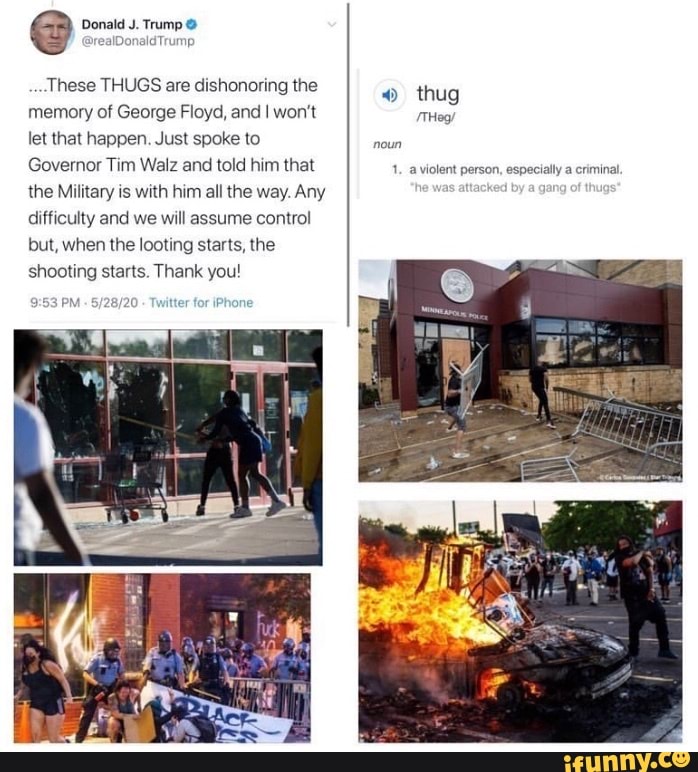 Donald J. Trump 9
realDonald Trump
These THUGS are dishonoring the
o thug
memory of George Floyd, and I won't
let that happen. Just spoke to
noun
Governor Tim Walz and told him that
1. a violent person, especially a criminal.
the Military is with him all the way. Any
difficulty and we will assume control
but, when the looting starts, the
shooting starts. Thank you!