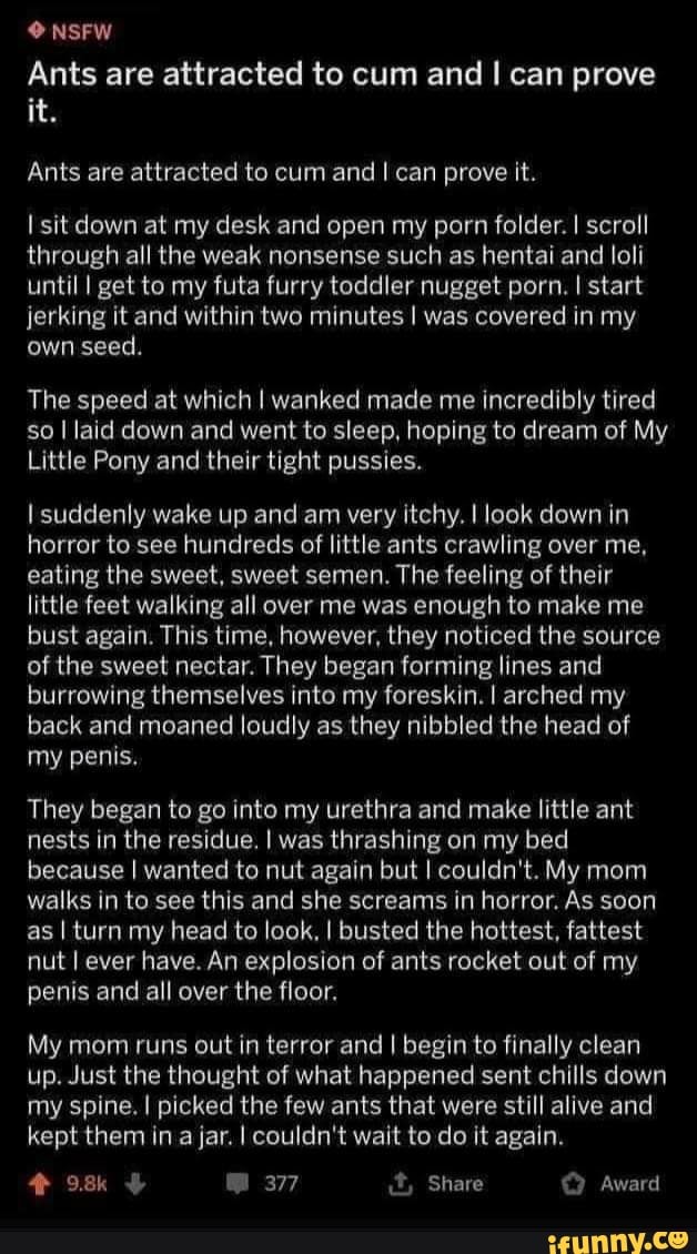 0 NSFW
Ants are attracted to cum and I can prove
Ants are attracted to cum and I can prove it.
I sit down at my desk and open my porn folder. I scroll
through all the weak nonsense such as hentai and loli
until I get to my futa furry toddler nugget porn. I start
jerking it and within two minutes I was covered in my
own seed.
The speed at which I wanked made me incredibly tired
so I laid down and went to sleep, hoping to dream of My
Little Pony and their tight pussies.
I suddenly wake up and am very itchy. I look down in
horror to see hundreds of little ants crawling over me,
eating the sweet, sweet semen. The feeling of their
little feet walking all over me was enough to make me
bust again. This time, however, they noticed the source
of the sweet nectar. They began forming lines and
burrowing themselves into my foreskin. I arched my
back and moaned loudly as they nibbled the head of
my penis.
They began to go into my urethra and make little ant
nests in the residue. I was thrashing on my bed
because I wanted to nut again but I couldn't. My mom
walks in to see this and she screams in horror. As soon
as I turn my head to look, I busted the hottest, fattest
nut I ever have. An explosion of ants rocket out of my
penis and all over the floor.
My mom runs out in terror and I begin to finally clean
up. Just the thought of what happened sent chills down
my spine. I picked the few ants that were still alive and