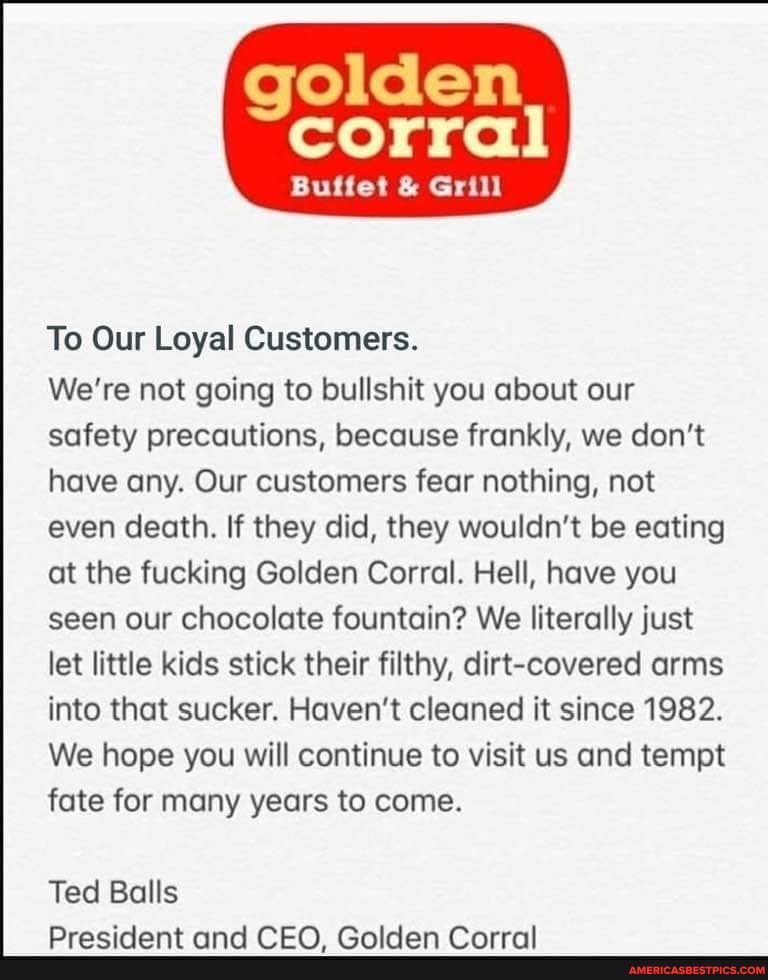 golden
corral
Buffet & Grill
To Our Loyal Customers.
We're not going to bullshit you about our safety precautions, because frankly, we don't have any. Our customers fear nothing, not even death. If they did, they wouldn't be eating at the fucking Golden Corral. Hell, have you seen our chocolate fountain? We literally just let little kids stick their filthy, dirt-covered arms into that sucker. Haven't cleaned it since 1982.
We hope you will continue to visit us and tempt fate for many years to come.
Ted Balls
Dracidant and PEA Ralldan farral