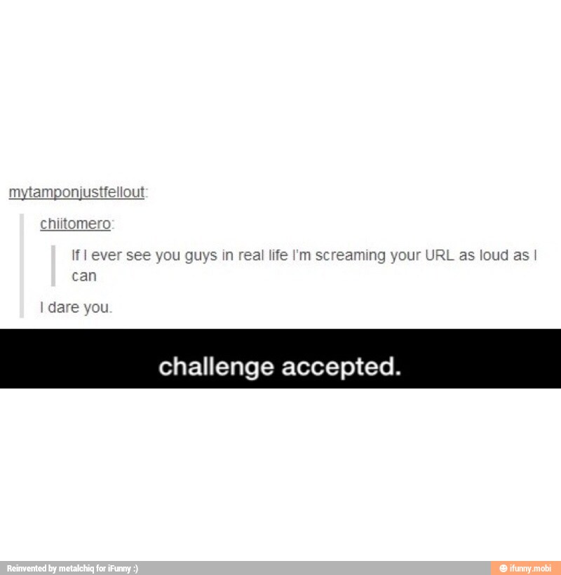 chiitomero
If I ever see you guys in real life I'm screaming your URL as loud as I
can
I dare you
challenge accepted.