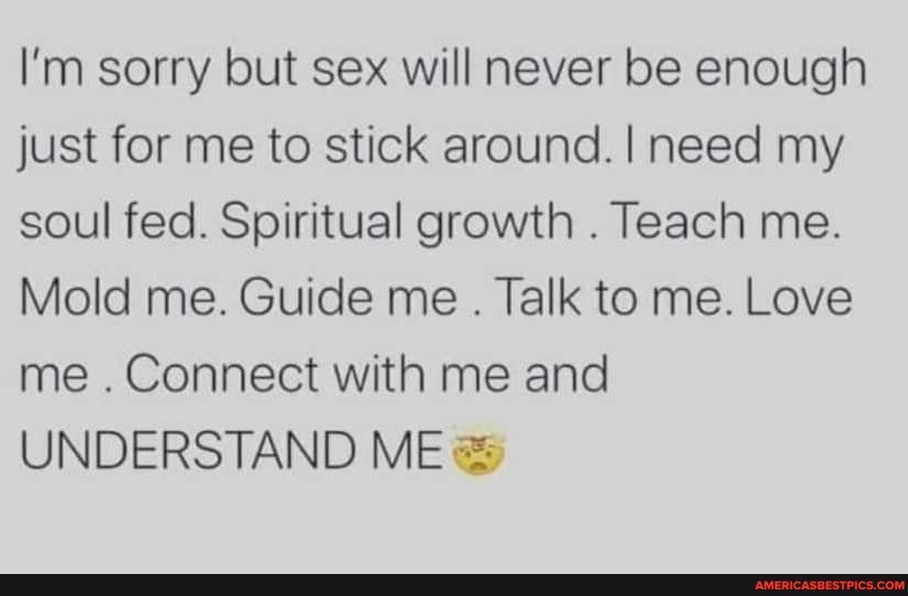 I'm sorry but sex will never be enough just for me to stick around. I need my soul fed. Spiritual growth . Teach me.
Mold me. Guide me . Talk to me. Love me . Connect with me and
UNDERSTAND ME