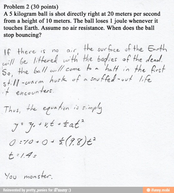Problem 2 (30 points)
AS kilogram ball is shot directly right at 20 meters per second
from
a height of 10 meters. The ball loses 1 joule whenever it
touches Earth. Assume no air resistance. When does the ball
stop bouncing?
I£ there is no air,
the surfee of the Gant
onl Gesell Hered with the bodies ol He dend.
So He Lall cul come
bon half
in
the best
1
still -wacm
Med tE
encounters
Thee es eguatin "3
simply
It
q voso+
ELE
É 14
You monster.