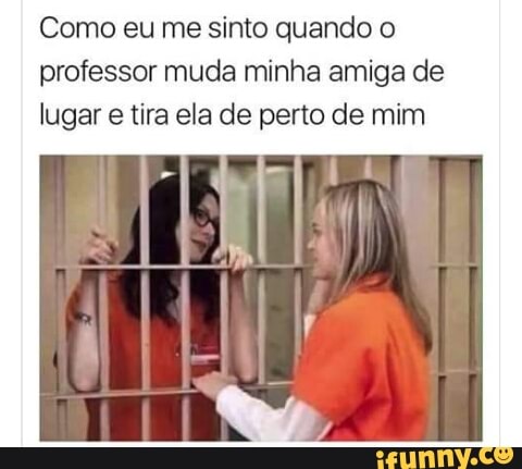 Como eu me sinto quando o
professor muda minha amiga de
lugar e tira ela de perto de mim